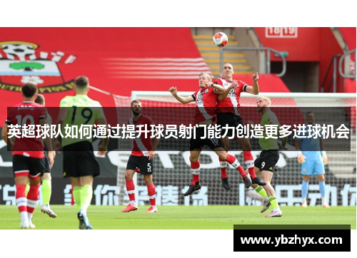 英超球队如何通过提升球员射门能力创造更多进球机会